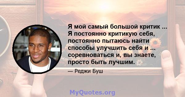 Я мой самый большой критик ... Я постоянно критикую себя, постоянно пытаюсь найти способы улучшить себя и ... соревноваться и, вы знаете, просто быть лучшим.