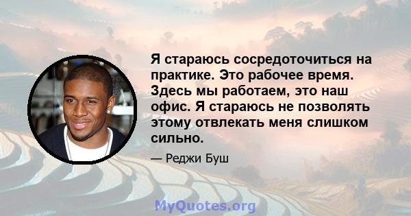 Я стараюсь сосредоточиться на практике. Это рабочее время. Здесь мы работаем, это наш офис. Я стараюсь не позволять этому отвлекать меня слишком сильно.