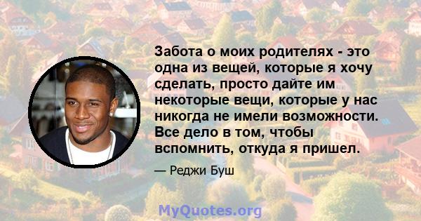 Забота о моих родителях - это одна из вещей, которые я хочу сделать, просто дайте им некоторые вещи, которые у нас никогда не имели возможности. Все дело в том, чтобы вспомнить, откуда я пришел.