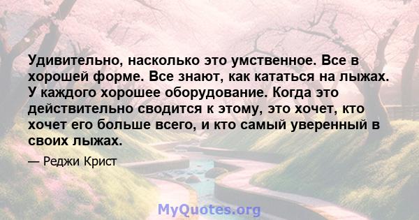 Удивительно, насколько это умственное. Все в хорошей форме. Все знают, как кататься на лыжах. У каждого хорошее оборудование. Когда это действительно сводится к этому, это хочет, кто хочет его больше всего, и кто самый