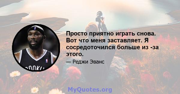 Просто приятно играть снова. Вот что меня заставляет. Я сосредоточился больше из -за этого.