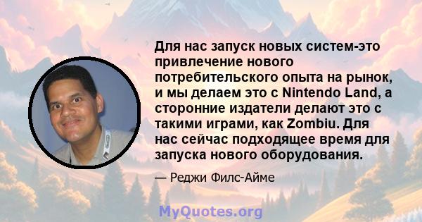 Для нас запуск новых систем-это привлечение нового потребительского опыта на рынок, и мы делаем это с Nintendo Land, а сторонние издатели делают это с такими играми, как Zombiu. Для нас сейчас подходящее время для