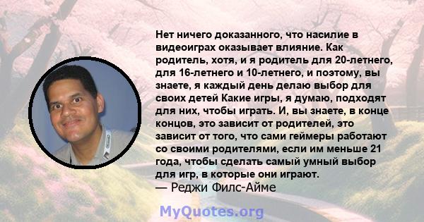 Нет ничего доказанного, что насилие в видеоиграх оказывает влияние. Как родитель, хотя, и я родитель для 20-летнего, для 16-летнего и 10-летнего, и поэтому, вы знаете, я каждый день делаю выбор для своих детей Какие