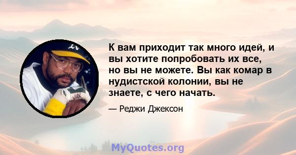 К вам приходит так много идей, и вы хотите попробовать их все, но вы не можете. Вы как комар в нудистской колонии, вы не знаете, с чего начать.