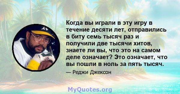 Когда вы играли в эту игру в течение десяти лет, отправились в биту семь тысяч раз и получили две тысячи хитов, знаете ли вы, что это на самом деле означает? Это означает, что вы пошли в ноль за пять тысяч.