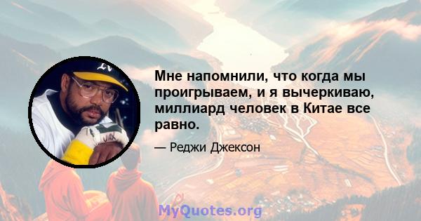 Мне напомнили, что когда мы проигрываем, и я вычеркиваю, миллиард человек в Китае все равно.