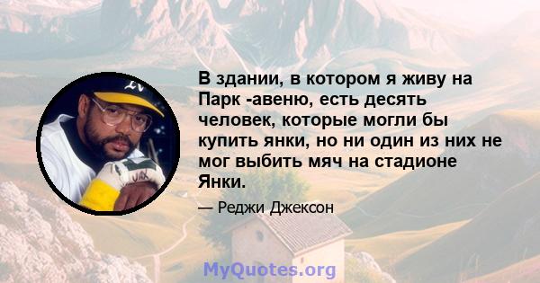 В здании, в котором я живу на Парк -авеню, есть десять человек, которые могли бы купить янки, но ни один из них не мог выбить мяч на стадионе Янки.