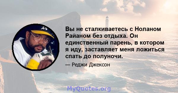 Вы не сталкиваетесь с Ноланом Райаном без отдыха. Он единственный парень, в котором я иду, заставляет меня ложиться спать до полуночи.