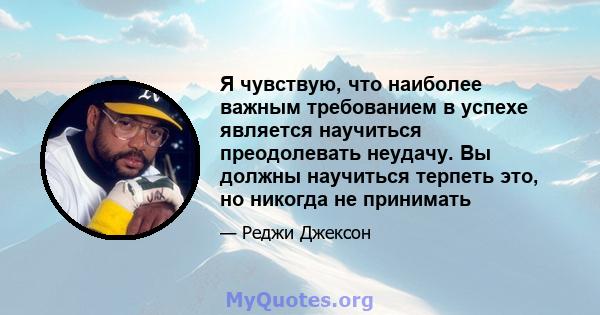 Я чувствую, что наиболее важным требованием в успехе является научиться преодолевать неудачу. Вы должны научиться терпеть это, но никогда не принимать