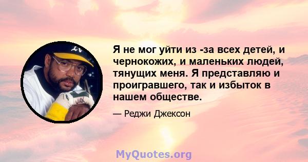 Я не мог уйти из -за всех детей, и чернокожих, и маленьких людей, тянущих меня. Я представляю и проигравшего, так и избыток в нашем обществе.