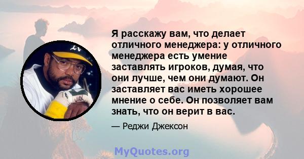 Я расскажу вам, что делает отличного менеджера: у отличного менеджера есть умение заставлять игроков, думая, что они лучше, чем они думают. Он заставляет вас иметь хорошее мнение о себе. Он позволяет вам знать, что он