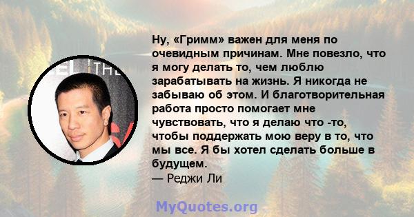 Ну, «Гримм» важен для меня по очевидным причинам. Мне повезло, что я могу делать то, чем люблю зарабатывать на жизнь. Я никогда не забываю об этом. И благотворительная работа просто помогает мне чувствовать, что я делаю 