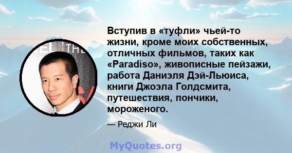 Вступив в «туфли» чьей-то жизни, кроме моих собственных, отличных фильмов, таких как «Paradiso», живописные пейзажи, работа Даниэля Дэй-Льюиса, книги Джоэла Голдсмита, путешествия, пончики, мороженого.