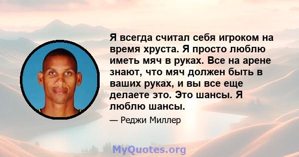 Я всегда считал себя игроком на время хруста. Я просто люблю иметь мяч в руках. Все на арене знают, что мяч должен быть в ваших руках, и вы все еще делаете это. Это шансы. Я люблю шансы.