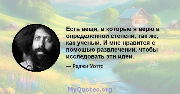 Есть вещи, в которые я верю в определенной степени, так же, как ученый. И мне нравится с помощью развлечений, чтобы исследовать эти идеи.