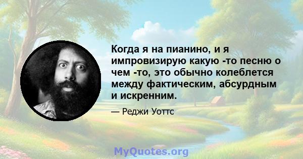 Когда я на пианино, и я импровизирую какую -то песню о чем -то, это обычно колеблется между фактическим, абсурдным и искренним.