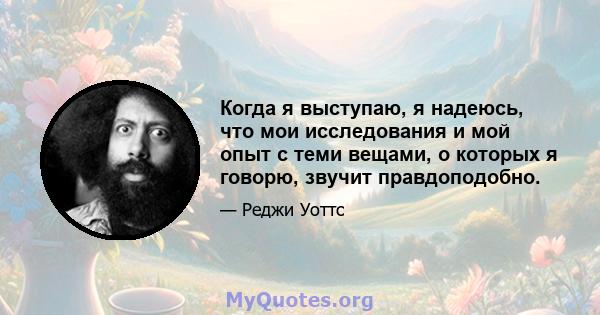 Когда я выступаю, я надеюсь, что мои исследования и мой опыт с теми вещами, о которых я говорю, звучит правдоподобно.