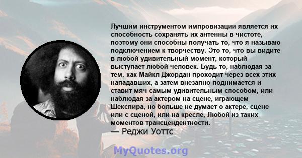 Лучшим инструментом импровизации является их способность сохранять их антенны в чистоте, поэтому они способны получать то, что я называю подключением к творчеству. Это то, что вы видите в любой удивительный момент,