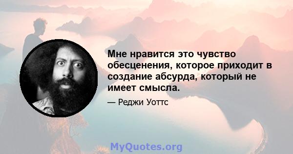 Мне нравится это чувство обесценения, которое приходит в создание абсурда, который не имеет смысла.