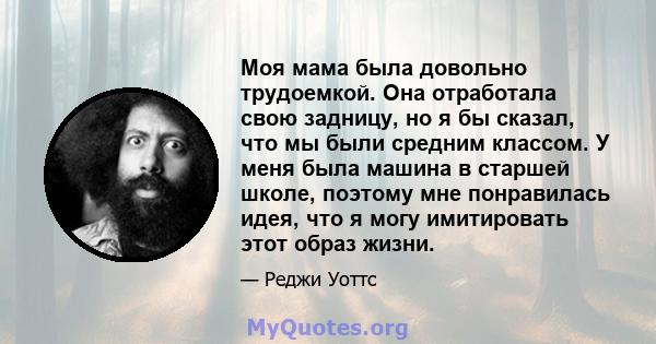 Моя мама была довольно трудоемкой. Она отработала свою задницу, но я бы сказал, что мы были средним классом. У меня была машина в старшей школе, поэтому мне понравилась идея, что я могу имитировать этот образ жизни.