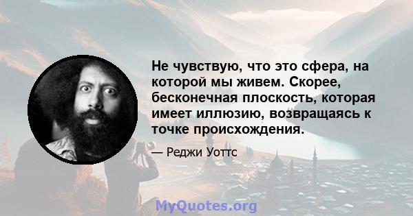 Не чувствую, что это сфера, на которой мы живем. Скорее, бесконечная плоскость, которая имеет иллюзию, возвращаясь к точке происхождения.