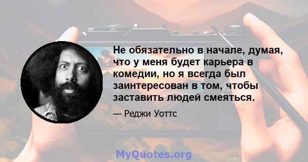 Не обязательно в начале, думая, что у меня будет карьера в комедии, но я всегда был заинтересован в том, чтобы заставить людей смеяться.