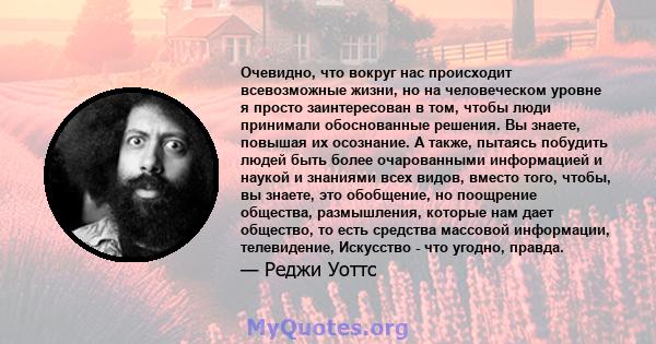 Очевидно, что вокруг нас происходит всевозможные жизни, но на человеческом уровне я просто заинтересован в том, чтобы люди принимали обоснованные решения. Вы знаете, повышая их осознание. А также, пытаясь побудить людей 