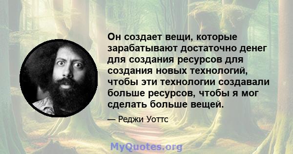 Он создает вещи, которые зарабатывают достаточно денег для создания ресурсов для создания новых технологий, чтобы эти технологии создавали больше ресурсов, чтобы я мог сделать больше вещей.