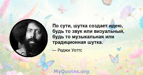 По сути, шутка создает идею, будь то звук или визуальный, будь то музыкальная или традиционная шутка.