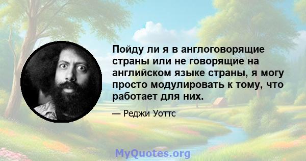 Пойду ли я в англоговорящие страны или не говорящие на английском языке страны, я могу просто модулировать к тому, что работает для них.