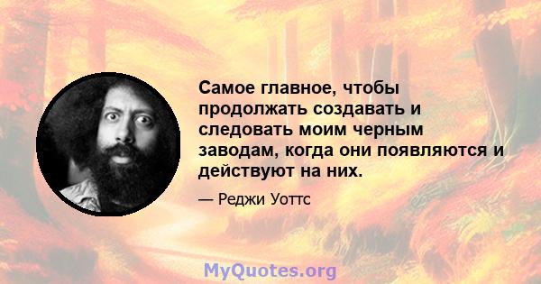 Самое главное, чтобы продолжать создавать и следовать моим черным заводам, когда они появляются и действуют на них.