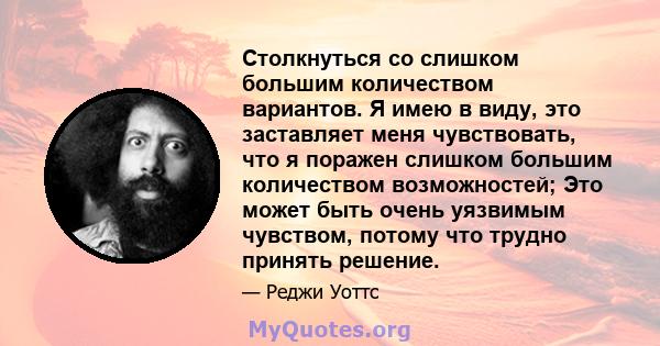 Столкнуться со слишком большим количеством вариантов. Я имею в виду, это заставляет меня чувствовать, что я поражен слишком большим количеством возможностей; Это может быть очень уязвимым чувством, потому что трудно