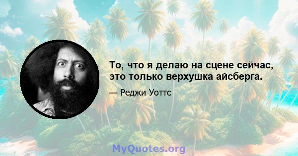 То, что я делаю на сцене сейчас, это только верхушка айсберга.