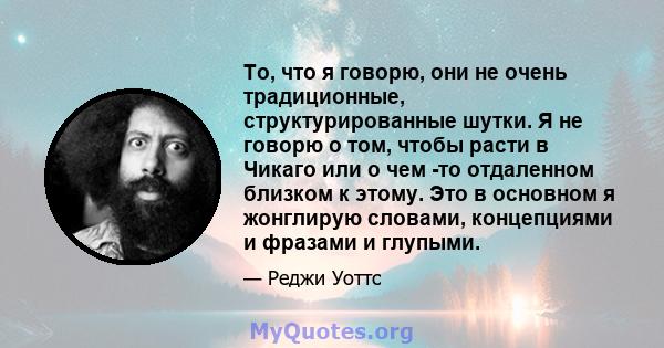 То, что я говорю, они не очень традиционные, структурированные шутки. Я не говорю о том, чтобы расти в Чикаго или о чем -то отдаленном близком к этому. Это в основном я жонглирую словами, концепциями и фразами и глупыми.