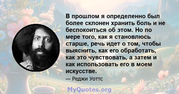 В прошлом я определенно был более склонен хранить боль и не беспокоиться об этом. Но по мере того, как я становлюсь старше, речь идет о том, чтобы выяснить, как его обработать, как это чувствовать, а затем и как