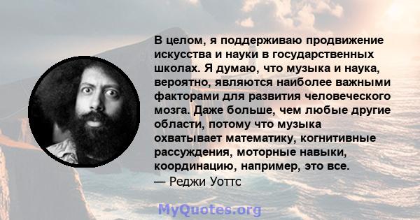 В целом, я поддерживаю продвижение искусства и науки в государственных школах. Я думаю, что музыка и наука, вероятно, являются наиболее важными факторами для развития человеческого мозга. Даже больше, чем любые другие