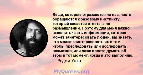 Вещи, которые отражаются на нас, часто обращаются к базовому инстинкту, который касается ответа, а не размышлений. Поэтому для меня важно включить часть информации, которая может заинтересовать людей, вы знаете, что