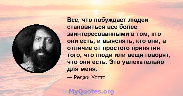 Все, что побуждает людей становиться все более заинтересованными в том, кто они есть, и выяснять, кто они, в отличие от простого принятия того, что люди или вещи говорят, что они есть. Это увлекательно для меня.