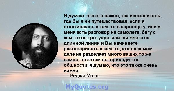 Я думаю, что это важно, как исполнитель, где бы я ни путешествовал, если я сталкиваюсь с кем -то в аэропорту, или у меня есть разговор на самолете, бегу с кем -то на тротуаре, или вы ждете на длинной линии и Вы