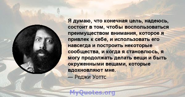 Я думаю, что конечная цель, надеюсь, состоит в том, чтобы воспользоваться преимуществом внимания, которое я привлек к себе, и использовать его навсегда и построить некоторые сообщества, и когда я становлюсь, я могу