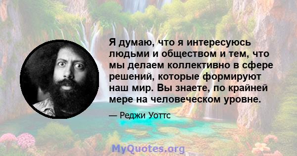 Я думаю, что я интересуюсь людьми и обществом и тем, что мы делаем коллективно в сфере решений, которые формируют наш мир. Вы знаете, по крайней мере на человеческом уровне.