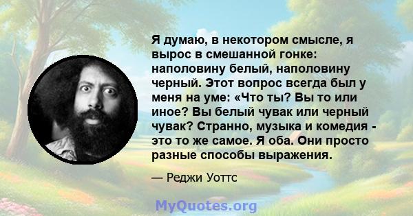 Я думаю, в некотором смысле, я вырос в смешанной гонке: наполовину белый, наполовину черный. Этот вопрос всегда был у меня на уме: «Что ты? Вы то или иное? Вы белый чувак или черный чувак? Странно, музыка и комедия -