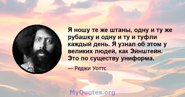 Я ношу те же штаны, одну и ту же рубашку и одну и ту и туфли каждый день. Я узнал об этом у великих людей, как Эйнштейн. Это по существу униформа.