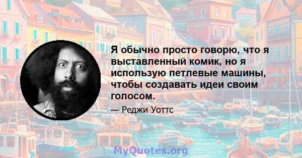 Я обычно просто говорю, что я выставленный комик, но я использую петлевые машины, чтобы создавать идеи своим голосом.