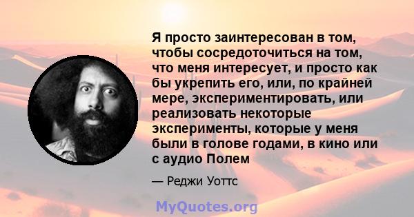 Я просто заинтересован в том, чтобы сосредоточиться на том, что меня интересует, и просто как бы укрепить его, или, по крайней мере, экспериментировать, или реализовать некоторые эксперименты, которые у меня были в