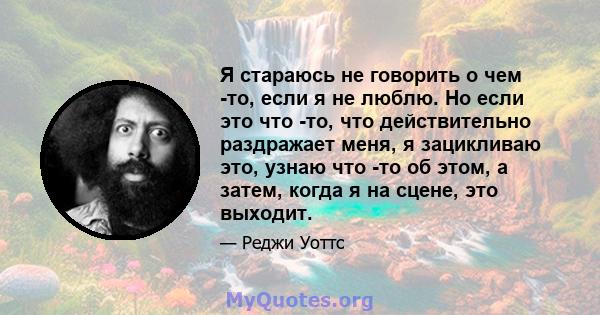 Я стараюсь не говорить о чем -то, если я не люблю. Но если это что -то, что действительно раздражает меня, я зацикливаю это, узнаю что -то об этом, а затем, когда я на сцене, это выходит.