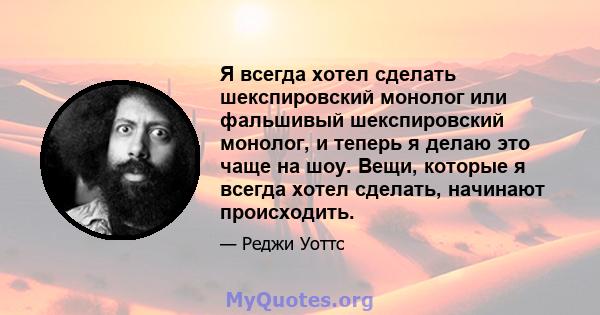 Я всегда хотел сделать шекспировский монолог или фальшивый шекспировский монолог, и теперь я делаю это чаще на шоу. Вещи, которые я всегда хотел сделать, начинают происходить.