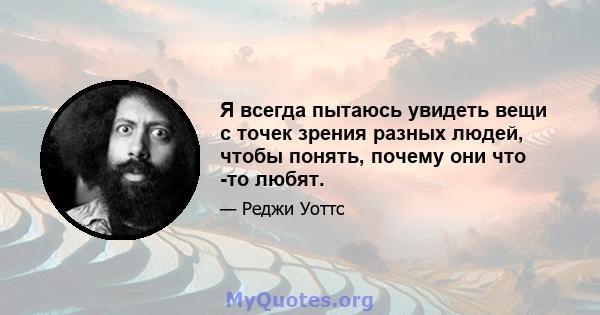 Я всегда пытаюсь увидеть вещи с точек зрения разных людей, чтобы понять, почему они что -то любят.