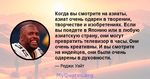 Когда вы смотрите на азиаты, азиат очень одарен в творении, творчестве и изобретениях. Если вы поедете в Японию или в любую азиатскую страну, они могут превратить телевизор в часы. Они очень креативны. И вы смотрите на