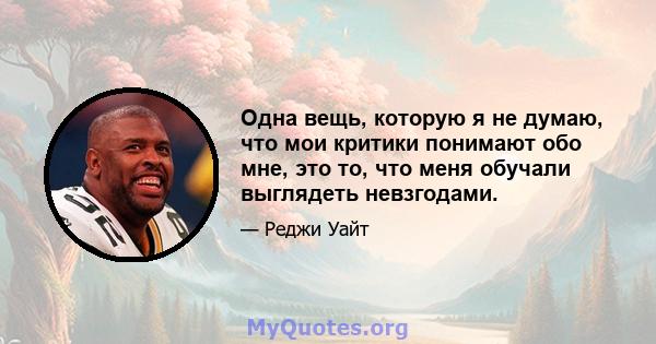 Одна вещь, которую я не думаю, что мои критики понимают обо мне, это то, что меня обучали выглядеть невзгодами.